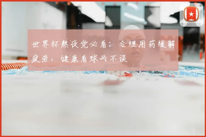 世界杯熬夜党必看：合理用药缓解疲劳，健康看球两不误