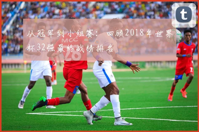 从冠军到小组赛:回顾2018年世界杯32强最终战绩排名