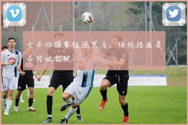 女乒四强赛惊现黑马,传统格局是否将被打破?