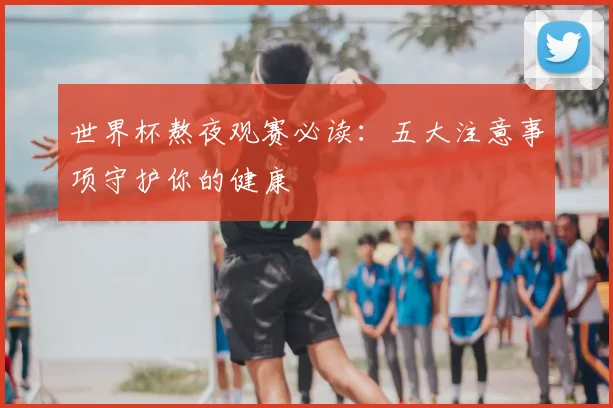世界杯熬夜观赛必读：五大注意事项守护你的健康