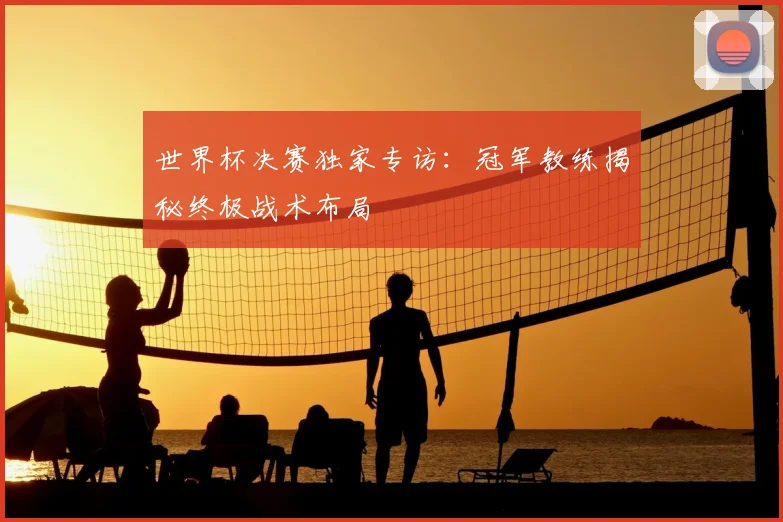 世界杯决赛独家专访:冠军教练揭秘终极战术布局