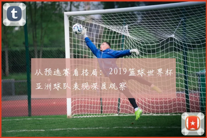 从预选赛看格局：2019篮球世界杯亚洲球队表现深度观察