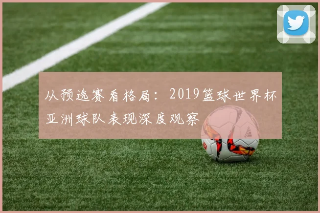 从预选赛看格局：2019篮球世界杯亚洲球队表现深度观察